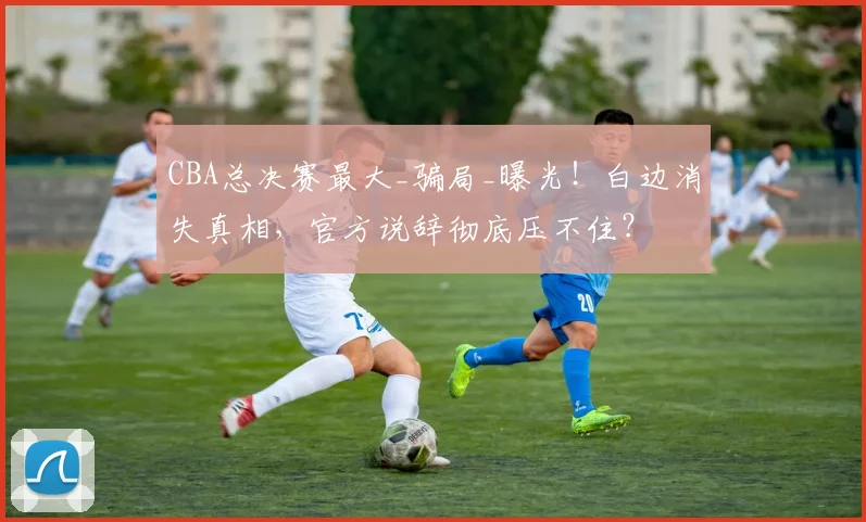 CBA总决赛最大_骗局_曝光！白边消失真相，官方说辞彻底压不住？
