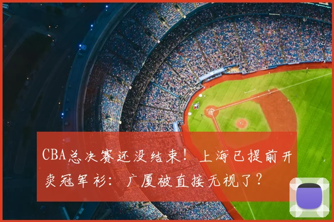 CBA总决赛还没结束！上海已提前开卖冠军衫：广厦被直接无视了？