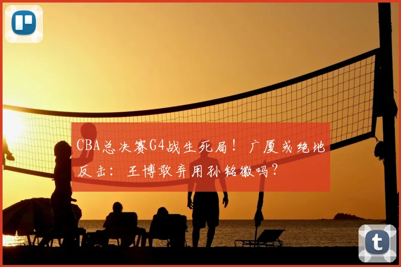 CBA总决赛G4战生死局！广厦或绝地反击：王博敢弃用孙铭徽吗？