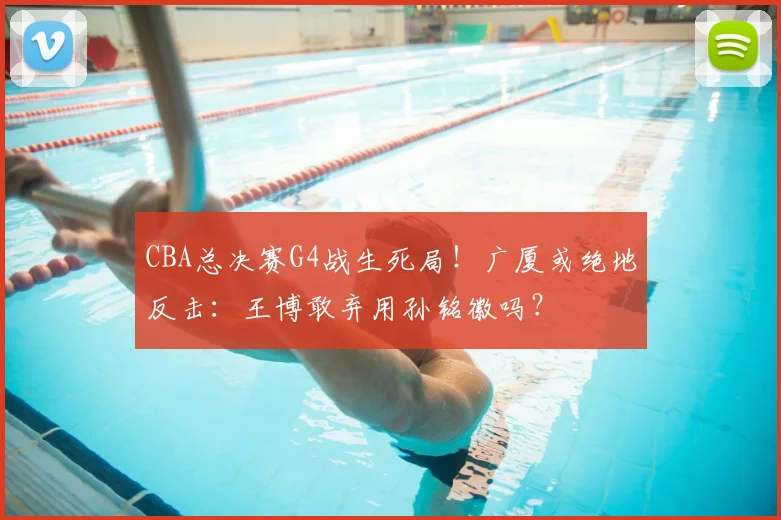 CBA总决赛G4战生死局！广厦或绝地反击：王博敢弃用孙铭徽吗？