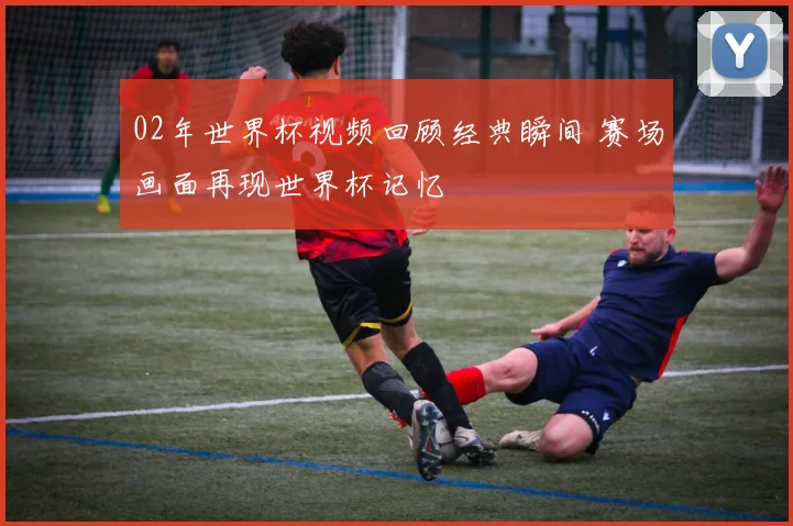 02年世界杯视频回顾经典瞬间 赛场画面再现世界杯记忆