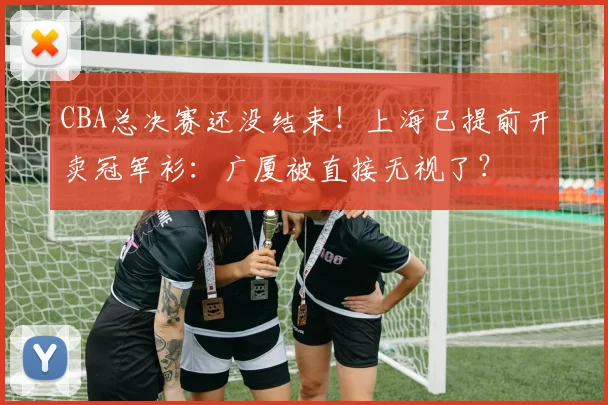 CBA总决赛还没结束！上海已提前开卖冠军衫：广厦被直接无视了？