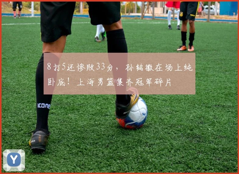 8打5还惨败33分，孙铭徽在场上纯卧底！上海男篮集齐冠军碎片
