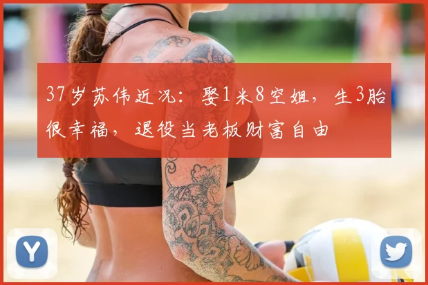 37岁苏伟近况：娶1米8空姐，生3胎很幸福，退役当老板财富自由