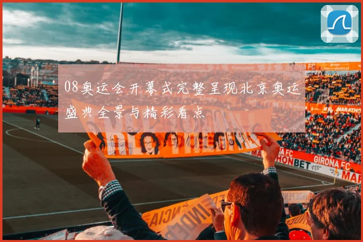 08奥运会开幕式完整呈现北京奥运盛典全景与精彩看点