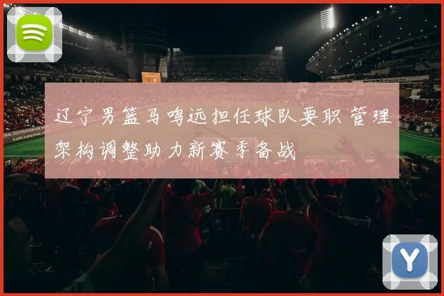 辽宁男篮马鸣远担任球队要职 管理架构调整助力新赛季备战