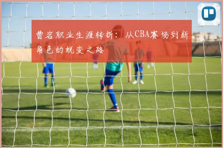 曹岩职业生涯转折:从CBA赛场到新角色的蜕变之路