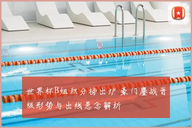 世界杯B组积分榜出炉 豪门鏖战晋级形势与出线悬念解析