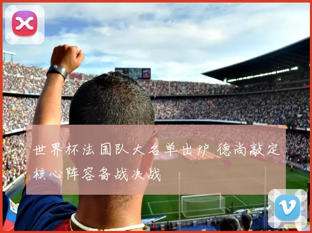 世界杯法国队大名单出炉 德尚敲定核心阵容备战决战