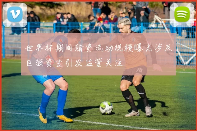 世界杯期间赌资流动规模曝光涉及巨额资金引发监管关注
