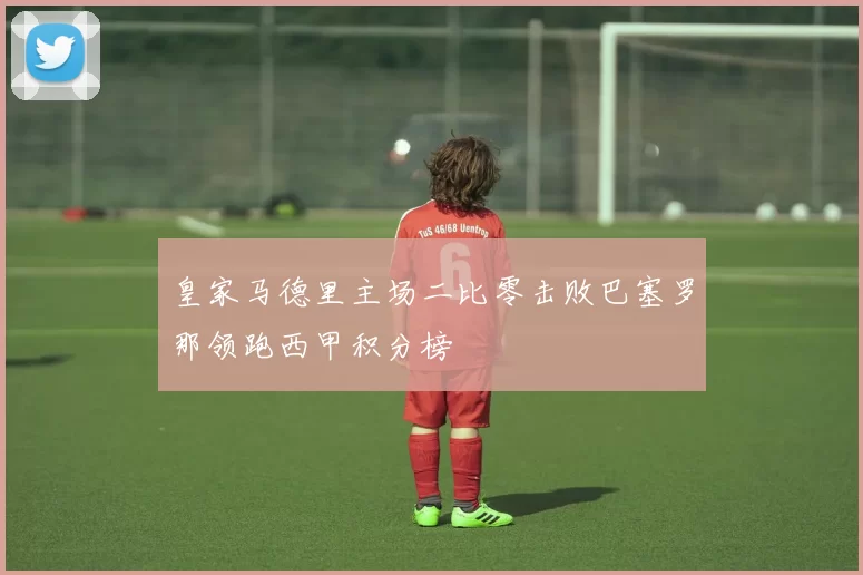 皇家马德里主场二比零击败巴塞罗那领跑西甲积分榜