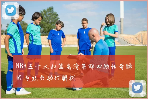 NBA五十大扣篮高清集锦回顾传奇瞬间与经典动作解析