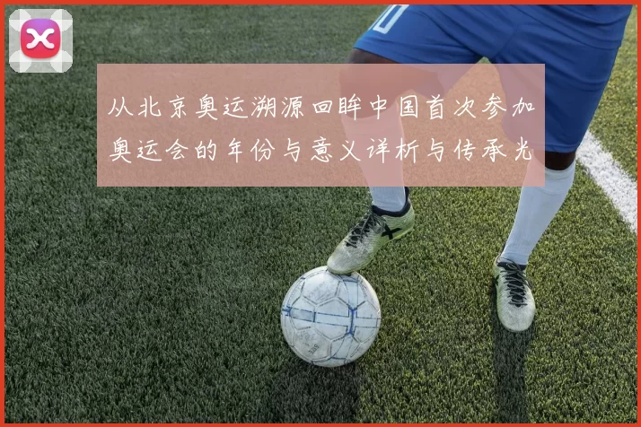 从北京奥运溯源回眸中国首次参加奥运会的年份与意义详析与传承光