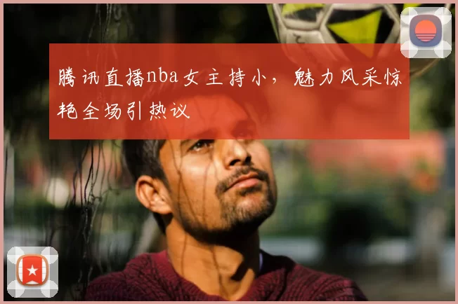 腾讯直播nba女主持小，魅力风采惊艳全场引热议