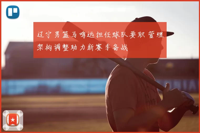 辽宁男篮马鸣远担任球队要职 管理架构调整助力新赛季备战