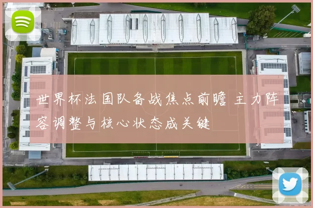 世界杯法国队备战焦点前瞻 主力阵容调整与核心状态成关键