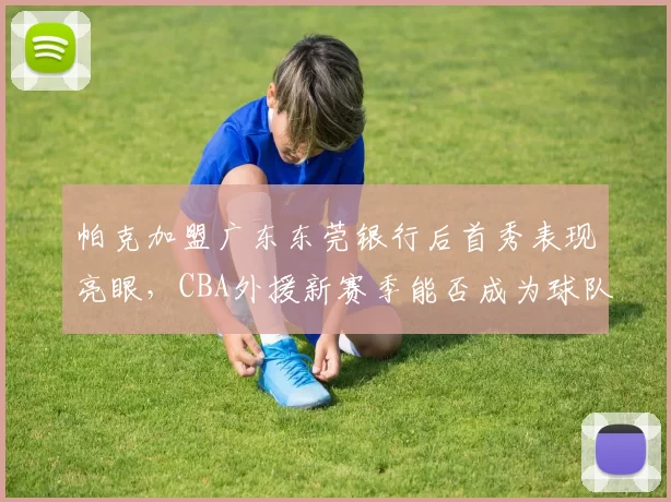 帕克加盟广东东莞银行后首秀表现亮眼,CBA外援新赛季能否成为球队争冠关键