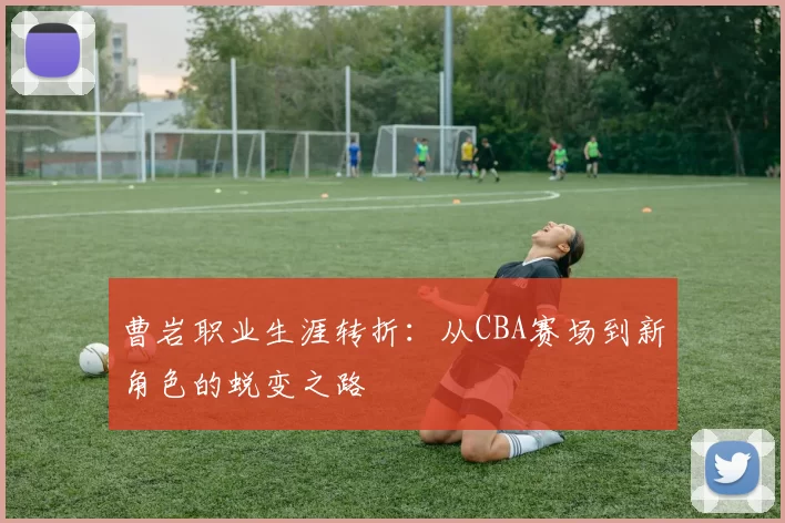 曹岩职业生涯转折:从CBA赛场到新角色的蜕变之路