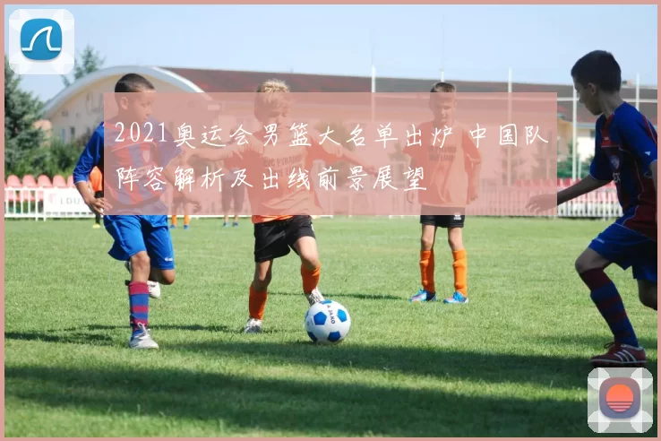 2021奥运会男篮大名单出炉 中国队阵容解析及出线前景展望