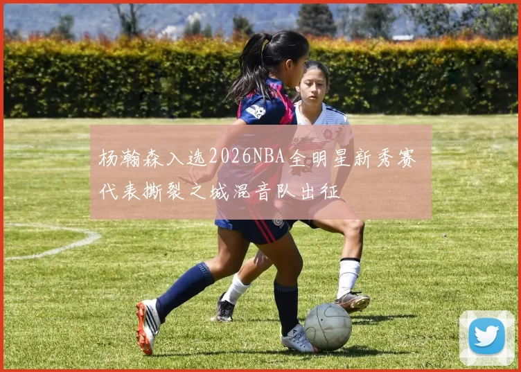 杨瀚森入选2026NBA全明星新秀赛 代表撕裂之城混音队出征