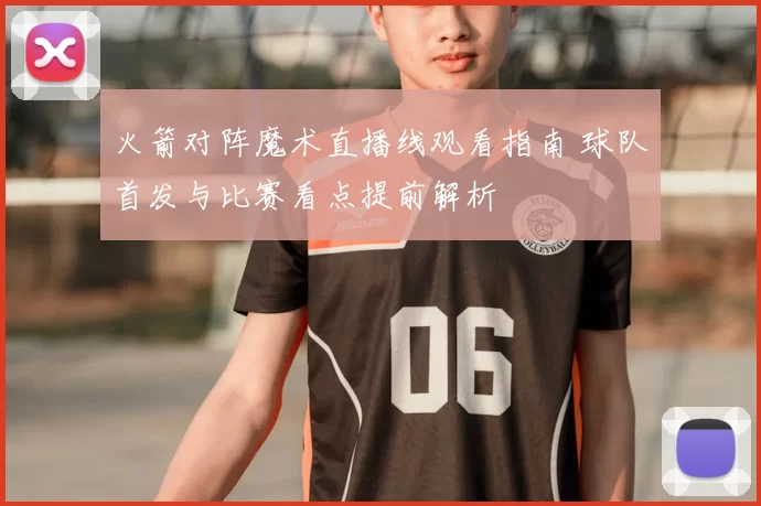 火箭对阵魔术直播线观看指南 球队首发与比赛看点提前解析