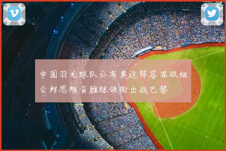 中国羽毛球队公布奥运阵容混双组合郑思维黄雅琼领衔出战巴黎