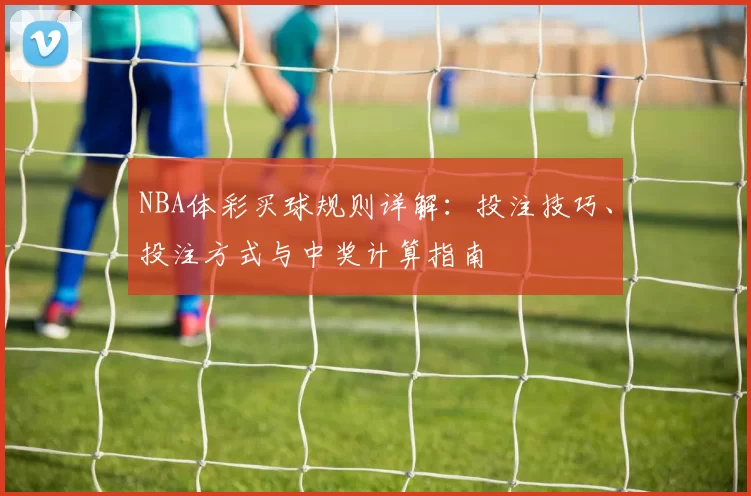 NBA体彩买球规则详解：投注技巧、投注方式与中奖计算指南