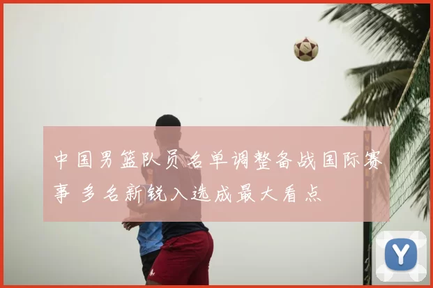 中国男篮队员名单调整备战国际赛事 多名新锐入选成最大看点