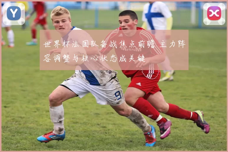 世界杯法国队备战焦点前瞻 主力阵容调整与核心状态成关键