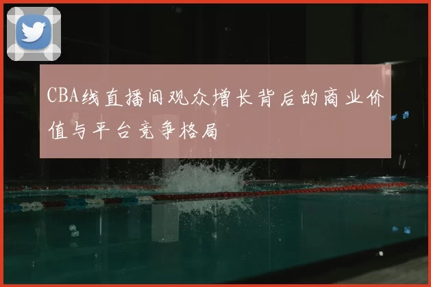 CBA线直播间观众增长背后的商业价值与平台竞争格局