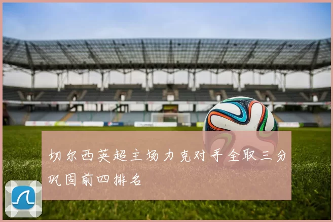 切尔西英超主场力克对手全取三分巩固前四排名