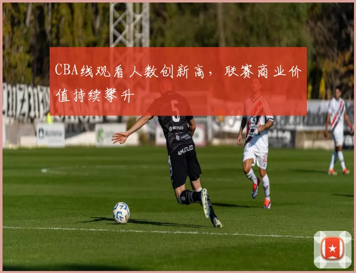 CBA线观看人数创新高,联赛商业价值持续攀升