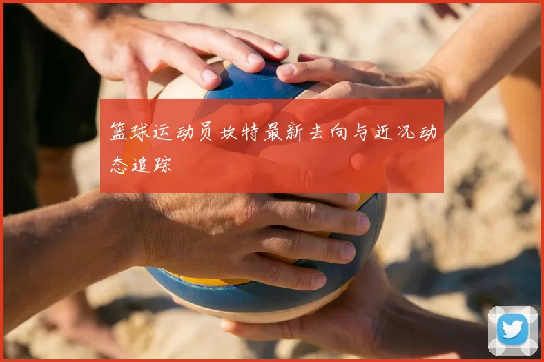 篮球运动员坎特最新去向与近况动态追踪