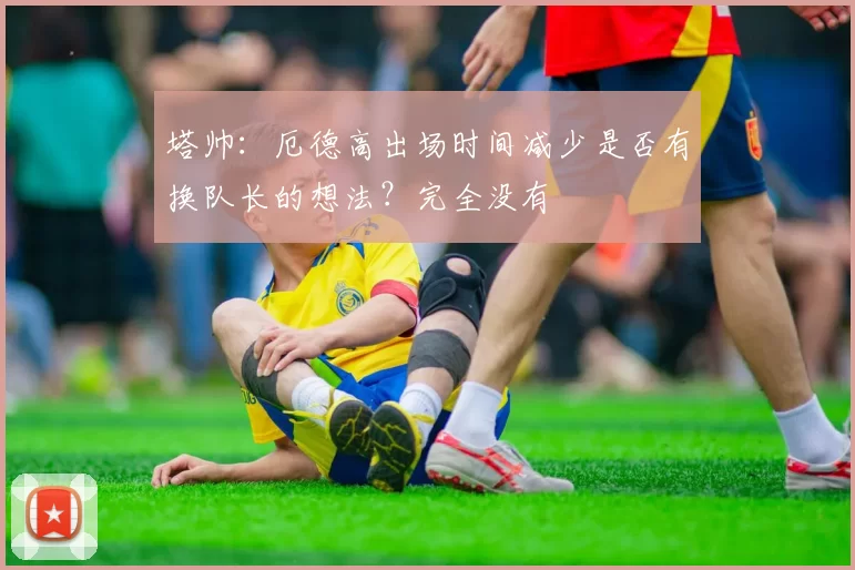 塔帅：厄德高出场时间减少是否有换队长的想法？完全没有