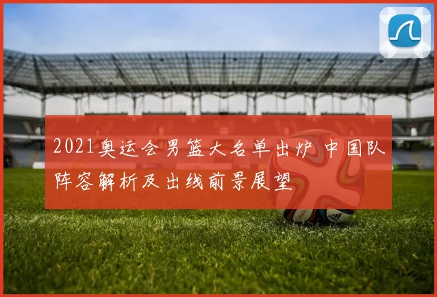 2021奥运会男篮大名单出炉 中国队阵容解析及出线前景展望