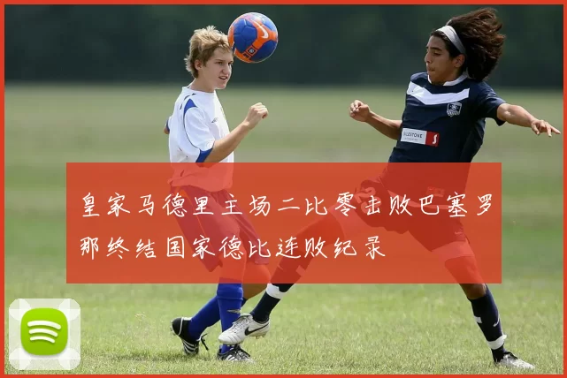 皇家马德里主场二比零击败巴塞罗那终结国家德比连败纪录