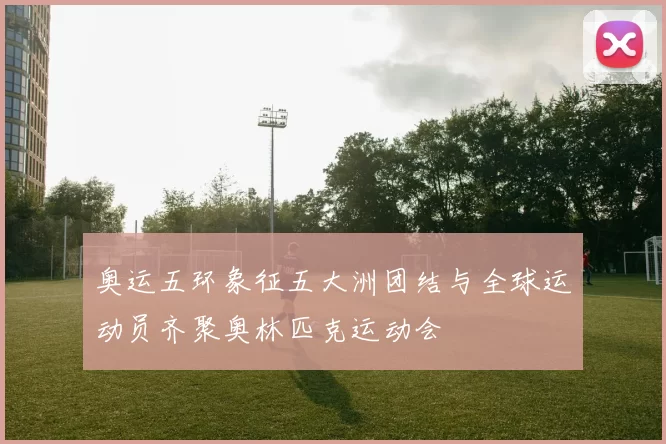 奥运五环象征五大洲团结与全球运动员齐聚奥林匹克运动会