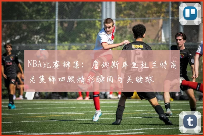 NBA比赛锦集：詹姆斯库里杜兰特高光集锦回顾精彩瞬间与关键球