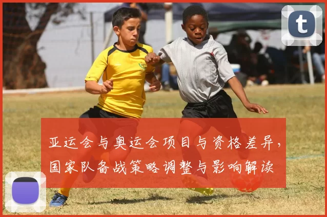 亚运会与奥运会项目与资格差异，国家队备战策略调整与影响解读
