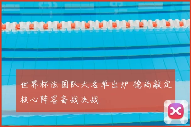 世界杯法国队大名单出炉 德尚敲定核心阵容备战决战