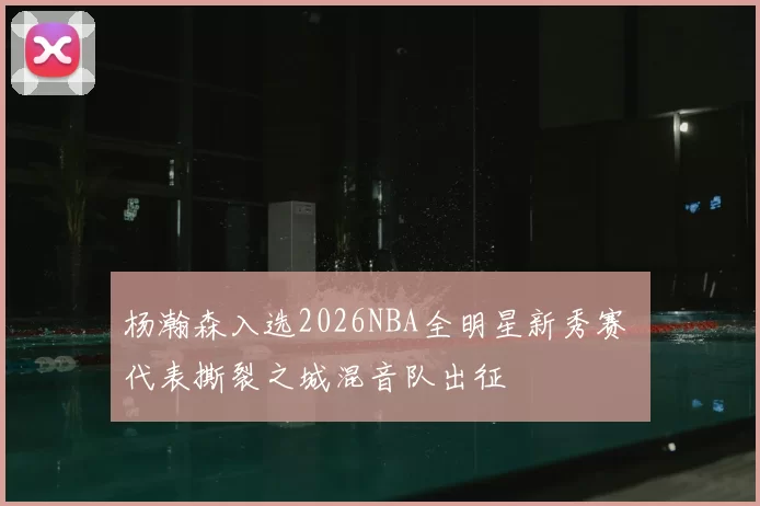 杨瀚森入选2026NBA全明星新秀赛 代表撕裂之城混音队出征