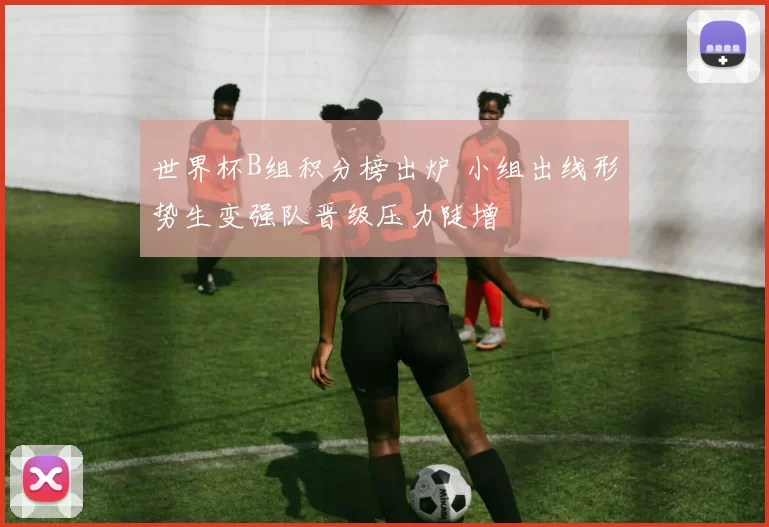 世界杯B组积分榜出炉 小组出线形势生变强队晋级压力陡增