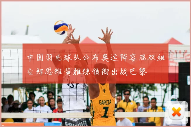 中国羽毛球队公布奥运阵容混双组合郑思维黄雅琼领衔出战巴黎